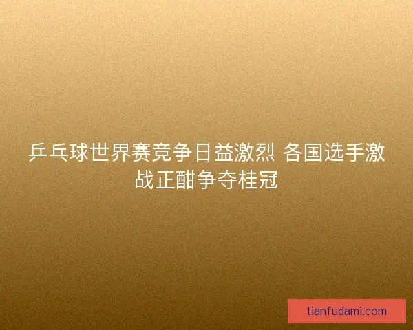 乒乓球世界赛竞争日益激烈 各国选手激战正酣争夺桂冠