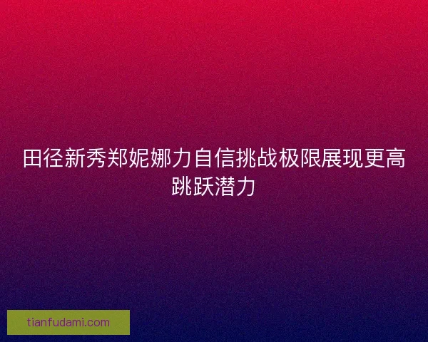 田径新秀郑妮娜力自信挑战极限展现更高跳跃潜力 田径新秀郑妮娜力自信挑战极限展现更高跳跃潜力