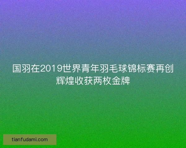 国羽在2019世界青年羽毛球锦标赛再创辉煌收获两枚金牌