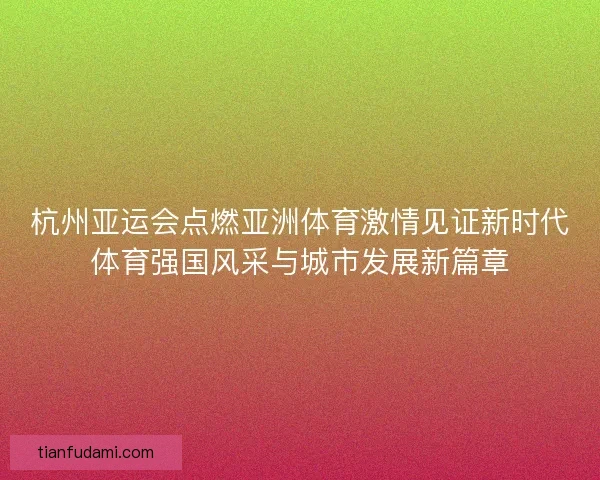 杭州亚运会点燃亚洲体育激情见证新时代体育强国风采与城市发展新篇章