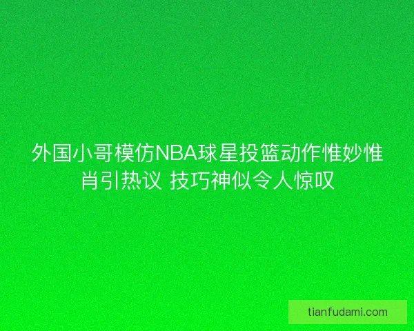 外国小哥模仿NBA球星投篮动作惟妙惟肖引热议 技巧神似令人惊叹