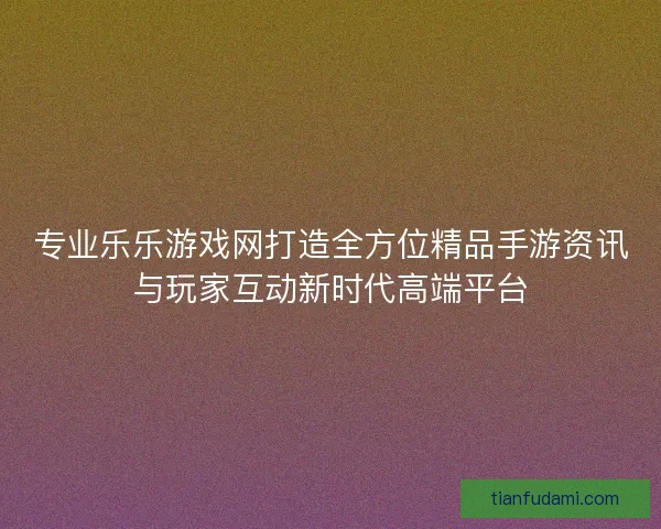专业乐乐游戏网打造全方位精品手游资讯与玩家互动新时代高端平台