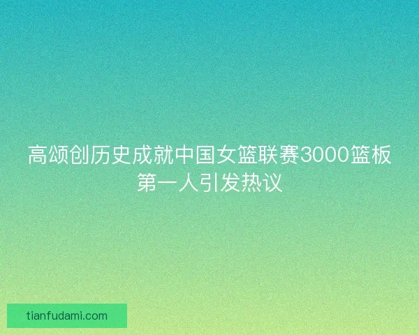 高颂创历史成就中国女篮联赛3000篮板第一人引发热议 高颂创历史成就中国女篮联赛3000篮板第一人引发热议