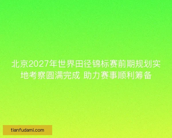 北京2027年世界田径锦标赛前期规划实地考察圆满完成 助力赛事顺利筹备 北京2027年世界田径锦标赛前期规划实地考察圆满完成 助力赛事顺利筹备