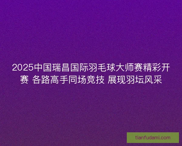 2025中国瑞昌国际羽毛球大师赛精彩开赛 各路高手同场竞技 展现羽坛风采