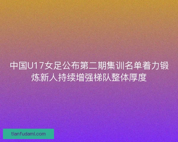 中国U17女足公布第二期集训名单着力锻炼新人持续增强梯队整体厚度 中国U17女足公布第二期集训名单着力锻炼新人持续增强梯队整体厚度