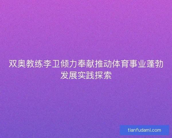 双奥教练李卫倾力奉献推动体育事业蓬勃发展实践探索